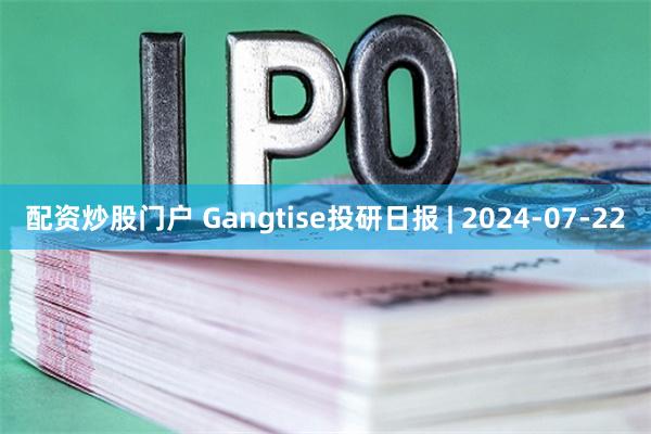 配资炒股门户 Gangtise投研日报 | 2024-07-22