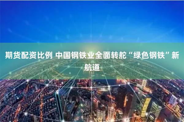 期货配资比例 中国钢铁业全面转舵“绿色钢铁”新航道