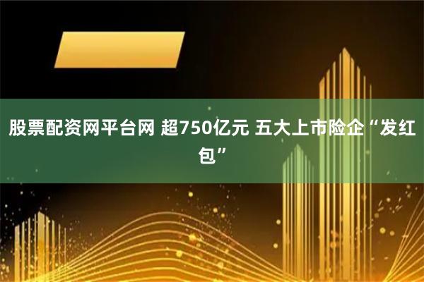 股票配资网平台网 超750亿元 五大上市险企“发红包”