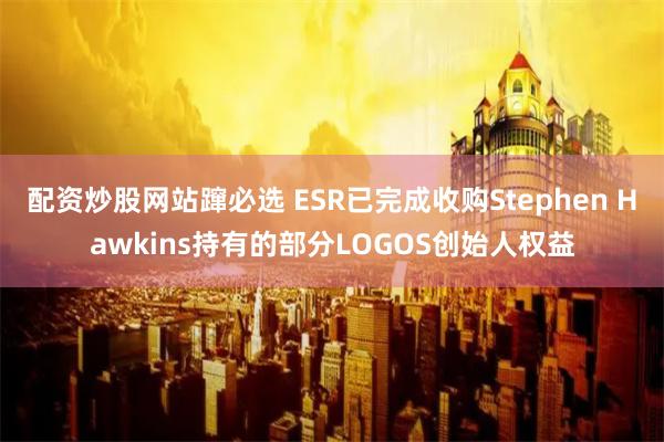 配资炒股网站蹿必选 ESR已完成收购Stephen Hawkins持有的部分LOGOS创始人权益