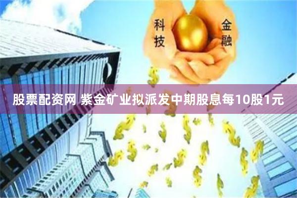 股票配资网 紫金矿业拟派发中期股息每10股1元