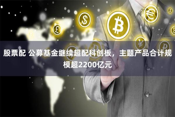 股票配 公募基金继续超配科创板，主题产品合计规模超2200亿元