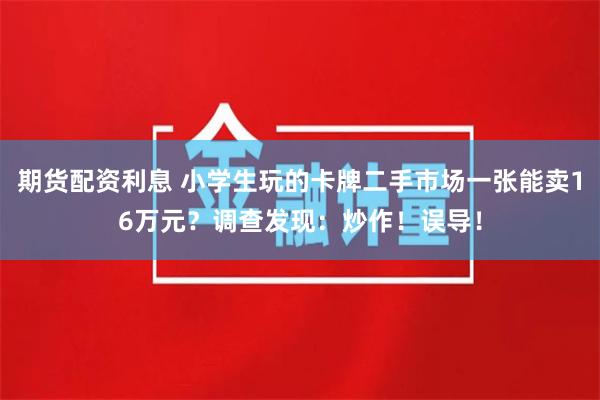 期货配资利息 小学生玩的卡牌二手市场一张能卖16万元？调查发现：炒作！误导！