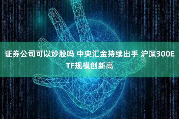 证券公司可以炒股吗 中央汇金持续出手 沪深300ETF规模创新高