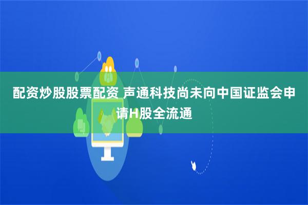 配资炒股股票配资 声通科技尚未向中国证监会申请H股全流通