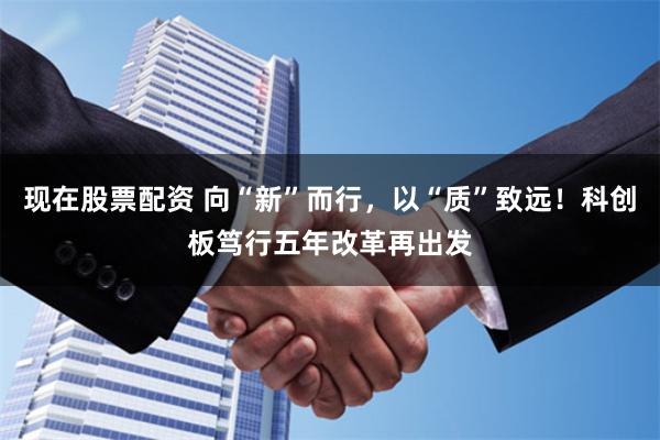 现在股票配资 向“新”而行，以“质”致远！科创板笃行五年改革再出发