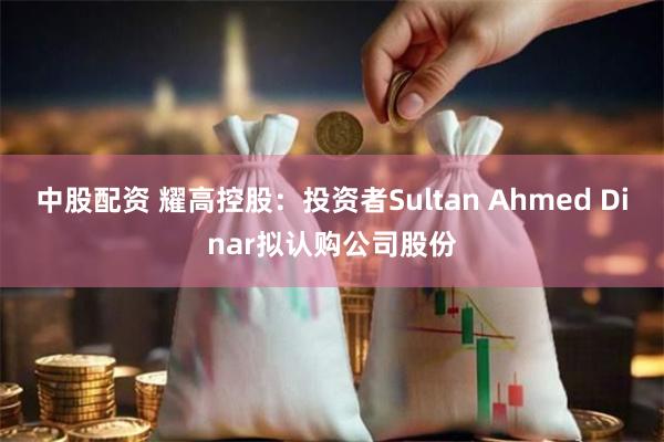 中股配资 耀高控股：投资者Sultan Ahmed Dinar拟认购公司股份