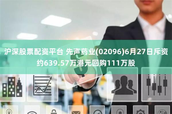 沪深股票配资平台 先声药业(02096)6月27日斥资约639.57万港元回购111万股