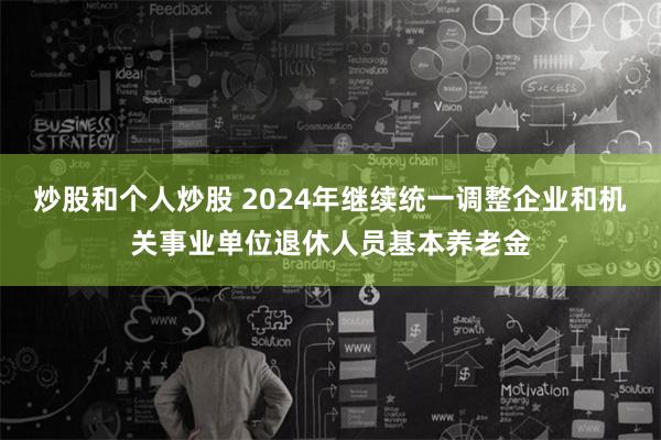 炒股和个人炒股 2024年继续统一调整企业和机关事业单位退休人员基本养老金