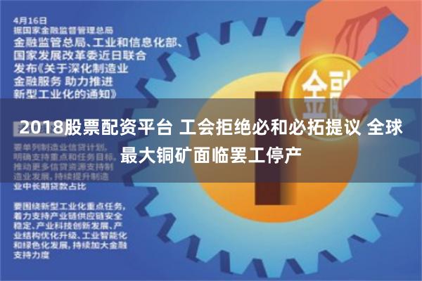 2018股票配资平台 工会拒绝必和必拓提议 全球最大铜矿面临罢工停产