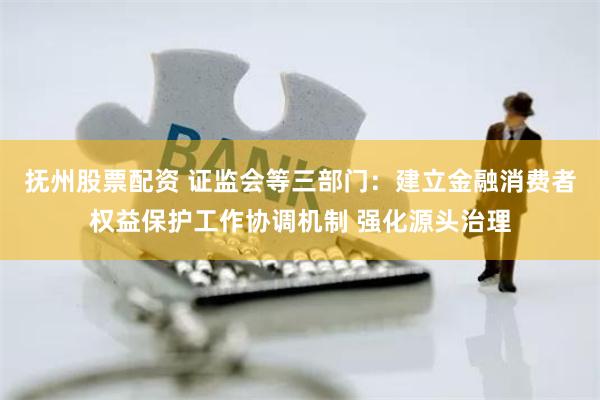 抚州股票配资 证监会等三部门：建立金融消费者权益保护工作协调机制 强化源头治理