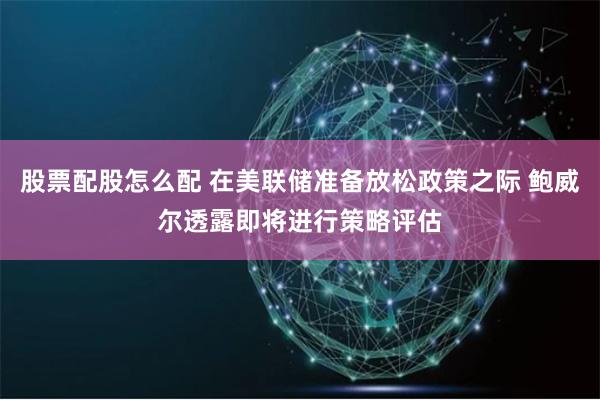 股票配股怎么配 在美联储准备放松政策之际 鲍威尔透露即将进行策略评估