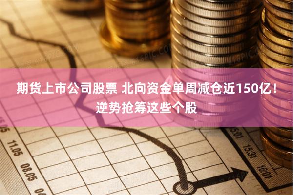 期货上市公司股票 北向资金单周减仓近150亿！逆势抢筹这些个股