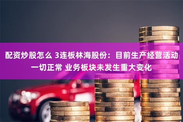 配资炒股怎么 3连板林海股份：目前生产经营活动一切正常 业务板块未发生重大变化