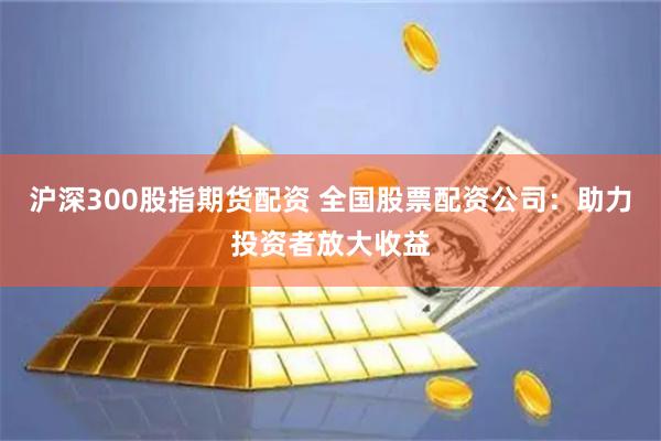 沪深300股指期货配资 全国股票配资公司：助力投资者放大收益