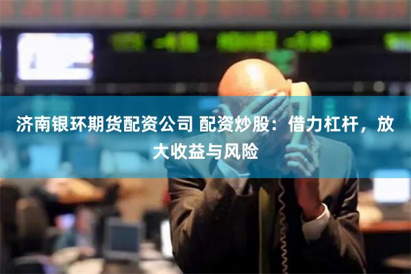 济南银环期货配资公司 配资炒股：借力杠杆，放大收益与风险