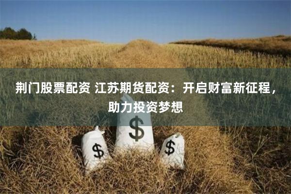 荆门股票配资 江苏期货配资：开启财富新征程，助力投资梦想