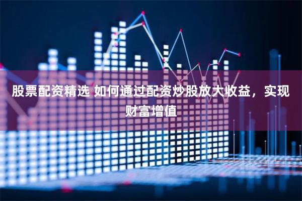 股票配资精选 如何通过配资炒股放大收益，实现财富增值