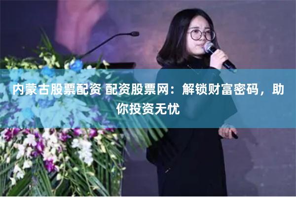 内蒙古股票配资 配资股票网：解锁财富密码，助你投资无忧